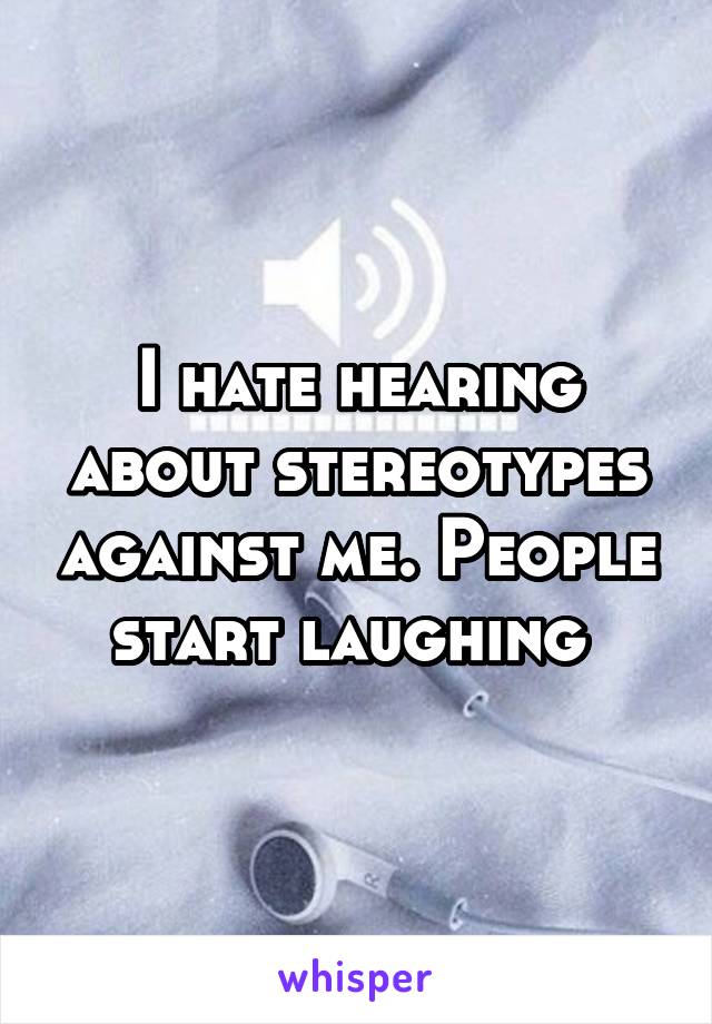 I hate hearing about stereotypes against me. People start laughing 