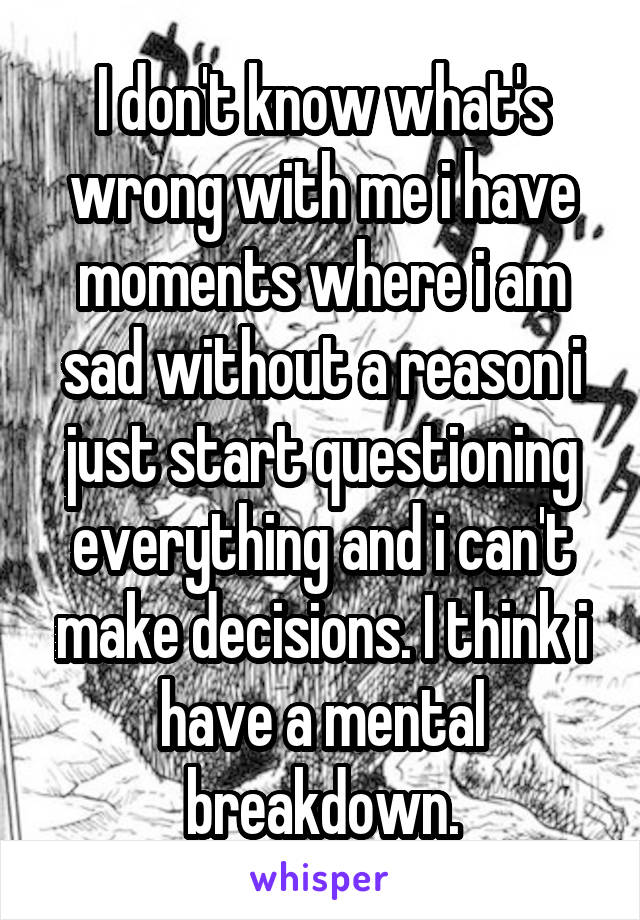 I don't know what's wrong with me i have moments where i am sad without a reason i just start questioning everything and i can't make decisions. I think i have a mental breakdown.