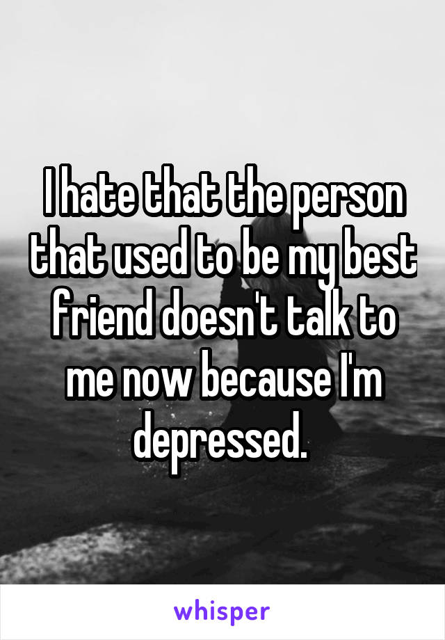 I hate that the person that used to be my best friend doesn't talk to me now because I'm depressed. 