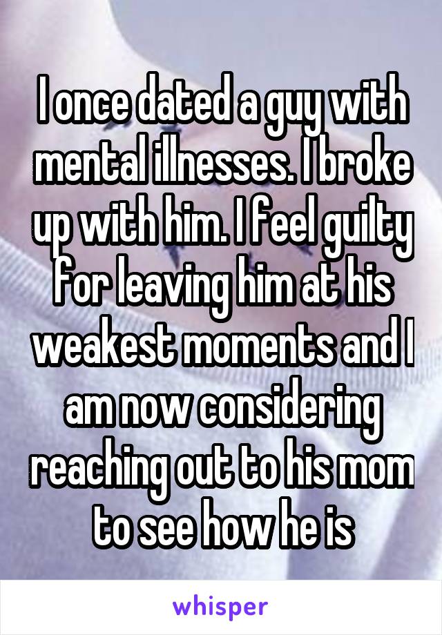 I once dated a guy with mental illnesses. I broke up with him. I feel guilty for leaving him at his weakest moments and I am now considering reaching out to his mom to see how he is