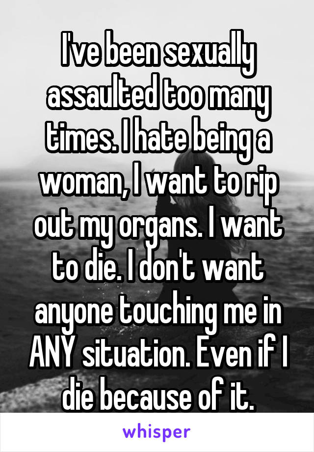 I've been sexually assaulted too many times. I hate being a woman, I want to rip out my organs. I want to die. I don't want anyone touching me in ANY situation. Even if I die because of it.