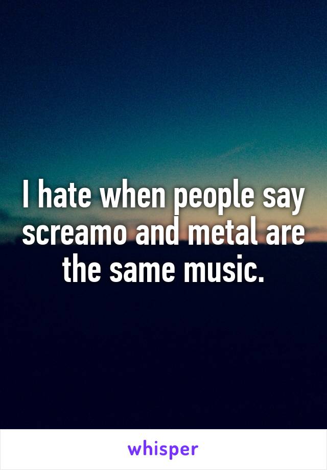 I hate when people say screamo and metal are the same music.