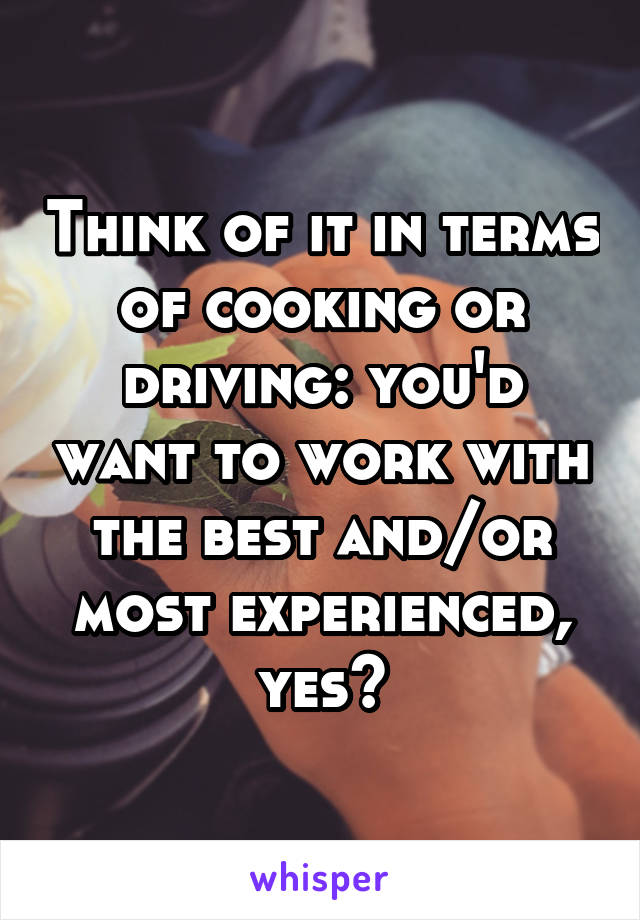 Think of it in terms of cooking or driving: you'd want to work with the best and/or most experienced, yes?