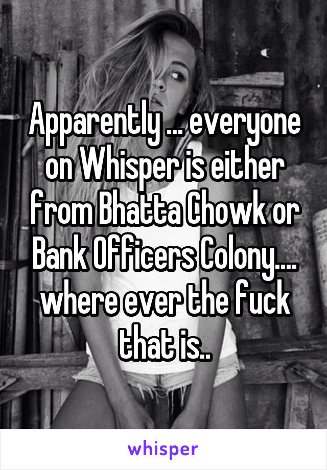 Apparently ... everyone on Whisper is either from Bhatta Chowk or Bank Officers Colony.... where ever the fuck that is..