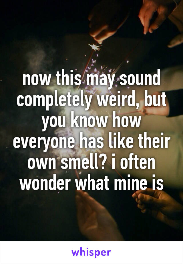 now this may sound completely weird, but you know how everyone has like their own smell? i often wonder what mine is