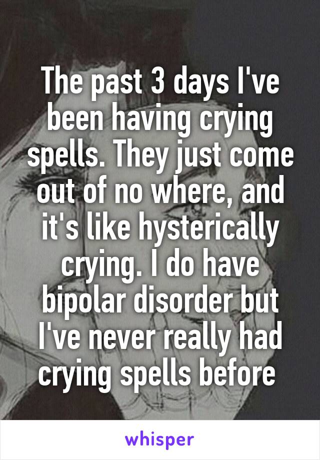 The past 3 days I've been having crying spells. They just come out of no where, and it's like hysterically crying. I do have bipolar disorder but I've never really had crying spells before 