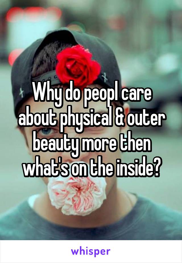 Why do peopl care about physical & outer beauty more then what's on the inside?