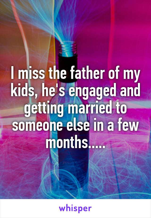 I miss the father of my kids, he's engaged and getting married to someone else in a few months.....