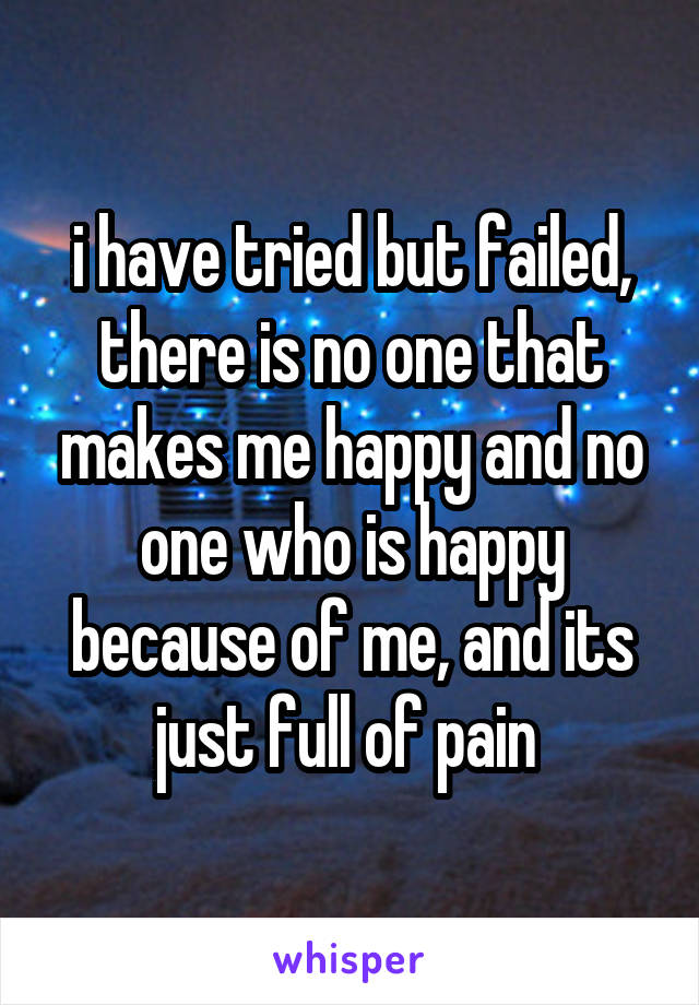 i have tried but failed, there is no one that makes me happy and no one who is happy because of me, and its just full of pain 