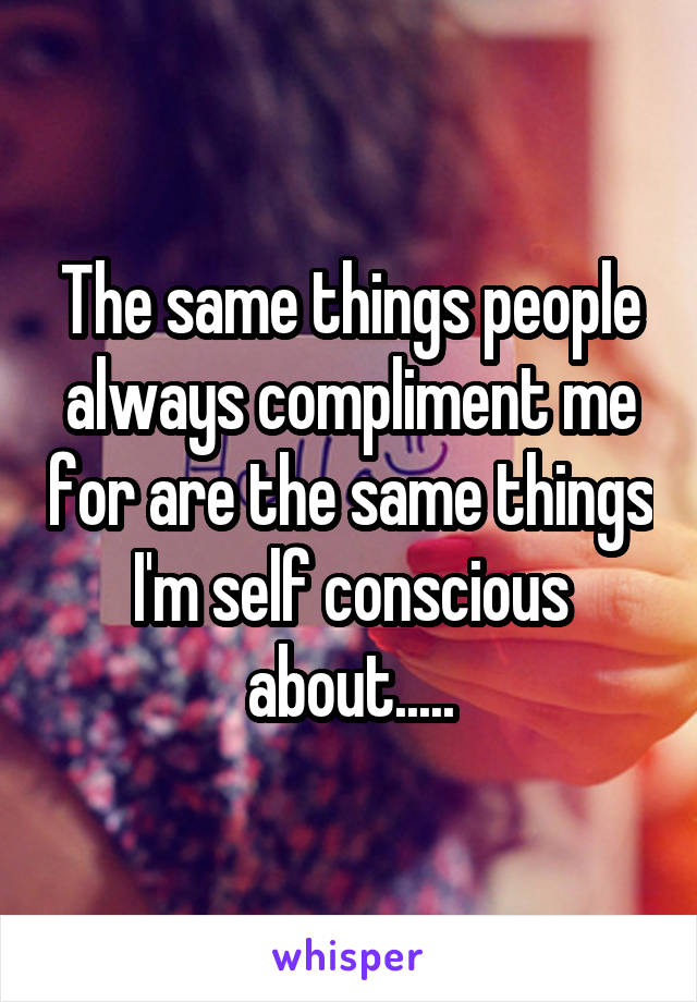 The same things people always compliment me for are the same things I'm self conscious about.....