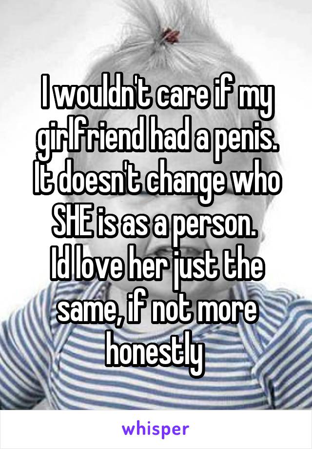 I wouldn't care if my girlfriend had a penis.
It doesn't change who SHE is as a person. 
Id love her just the same, if not more honestly 