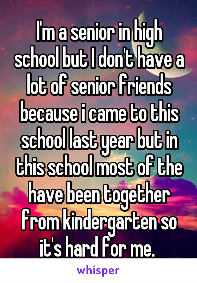 I'm a senior in high school but I don't have a lot of senior friends because i came to this school last year but in this school most of the have been together from kindergarten so it's hard for me. 