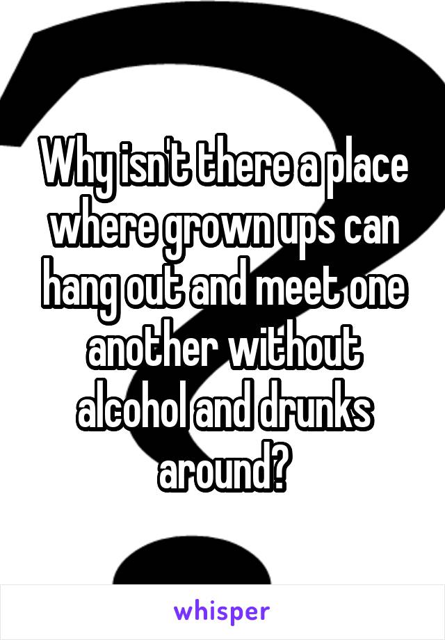 Why isn't there a place where grown ups can hang out and meet one another without alcohol and drunks around?