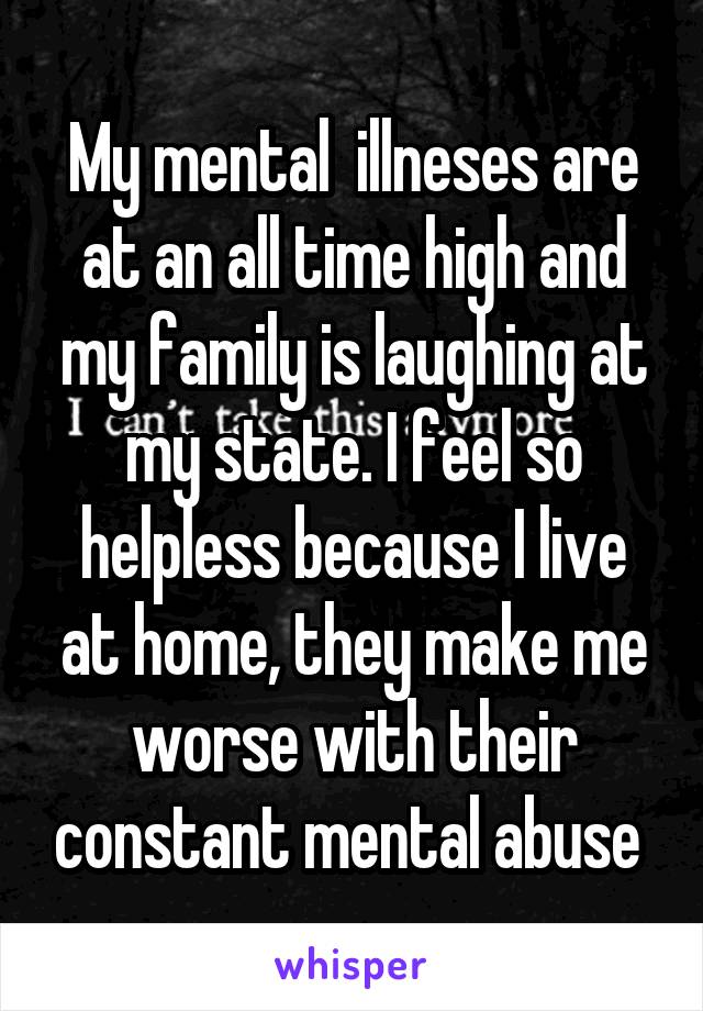 My mental  illneses are at an all time high and my family is laughing at my state. I feel so helpless because I live at home, they make me worse with their constant mental abuse 