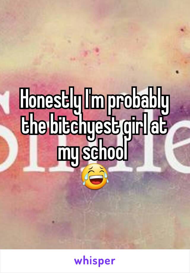 Honestly I'm probably the bitchyest girl at my school 
😂