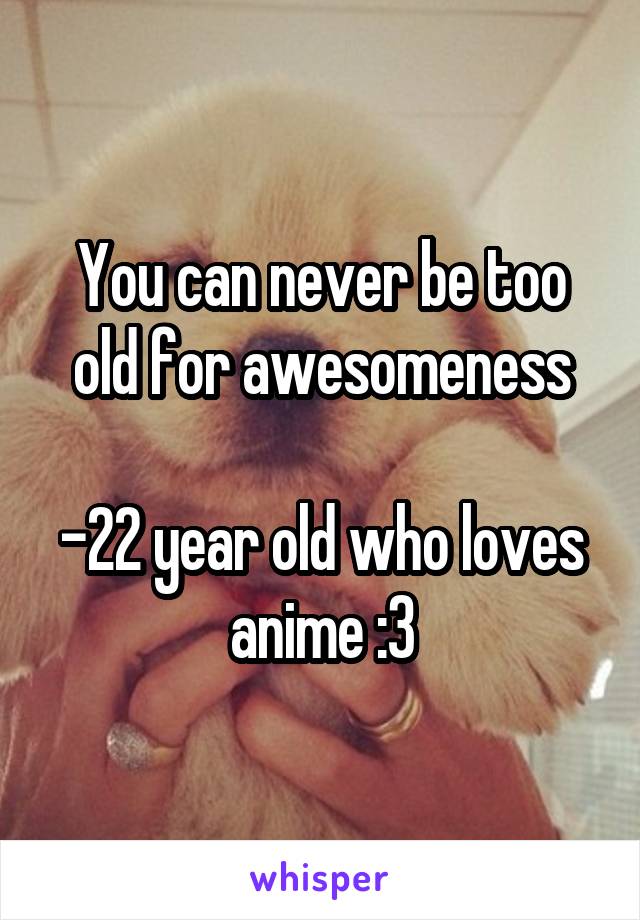 You can never be too old for awesomeness

-22 year old who loves anime :3