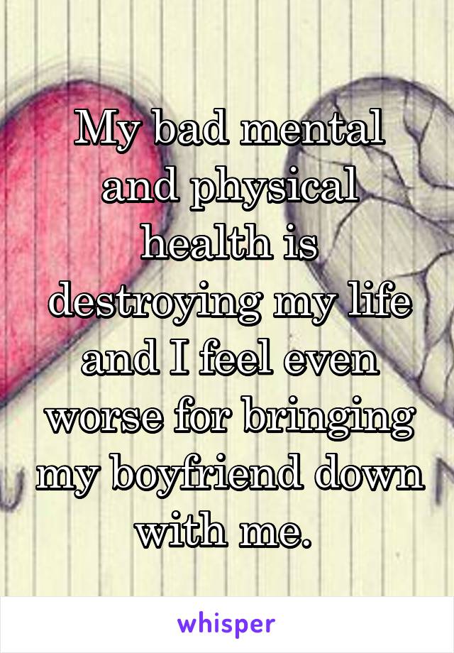 My bad mental and physical health is destroying my life and I feel even worse for bringing my boyfriend down with me. 