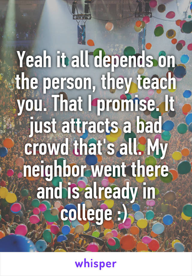Yeah it all depends on the person, they teach you. That I promise. It just attracts a bad crowd that's all. My neighbor went there and is already in college :) 