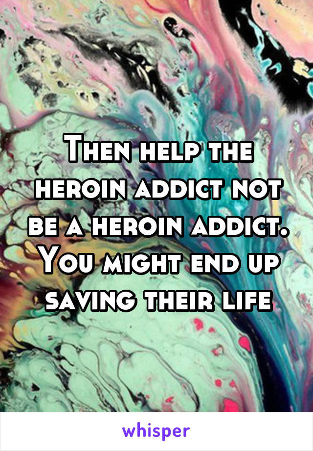 Then help the heroin addict not be a heroin addict. You might end up saving their life