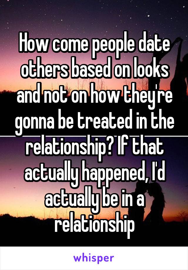 How come people date others based on looks and not on how they're gonna be treated in the relationship? If that actually happened, I'd actually be in a relationship