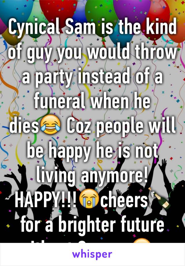 Cynical Sam is the kind of guy you would throw a party instead of a funeral when he dies😂 Coz people will be happy he is not living anymore! HAPPY!!!😭cheers🍾for a brighter future without Sammy🙂...