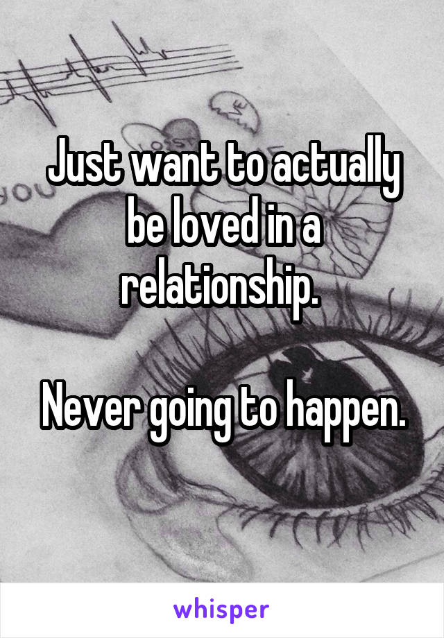 Just want to actually be loved in a relationship. 

Never going to happen. 