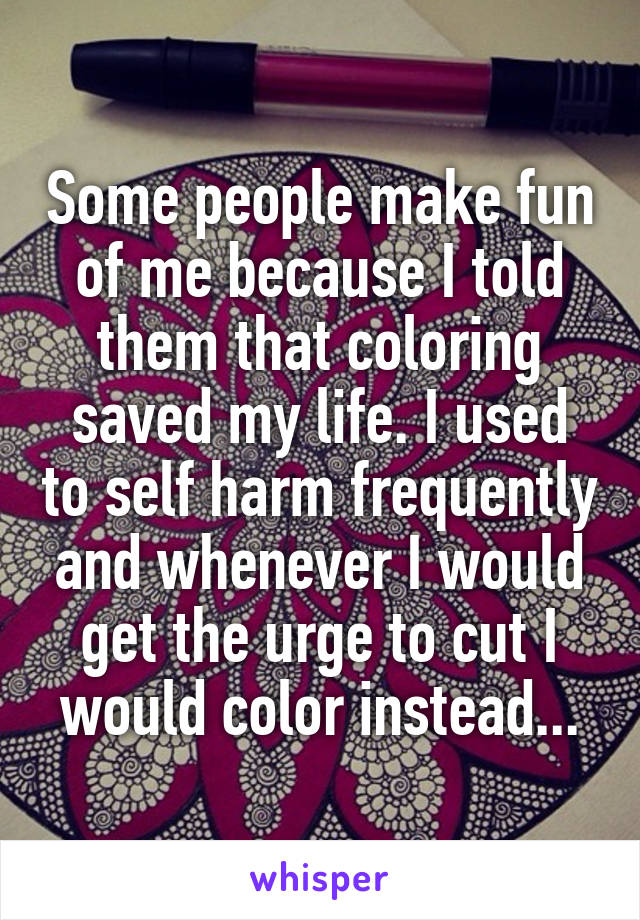 Some people make fun of me because I told them that coloring saved my life. I used to self harm frequently and whenever I would get the urge to cut I would color instead...