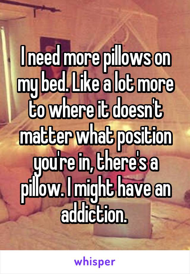 I need more pillows on my bed. Like a lot more to where it doesn't matter what position you're in, there's a pillow. I might have an addiction. 