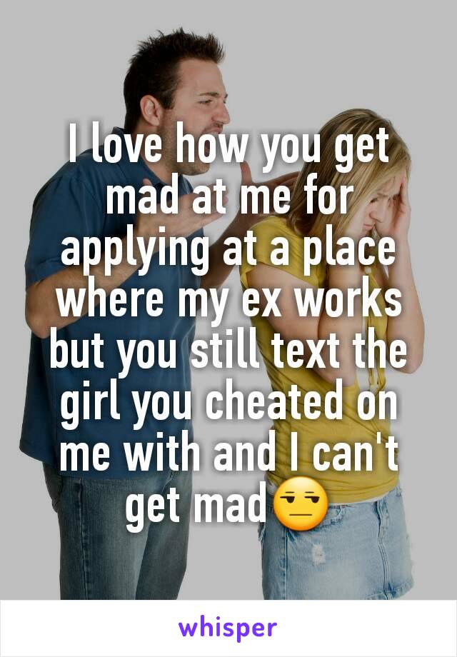 I love how you get mad at me for applying at a place where my ex works but you still text the girl you cheated on me with and I can't get mad😒