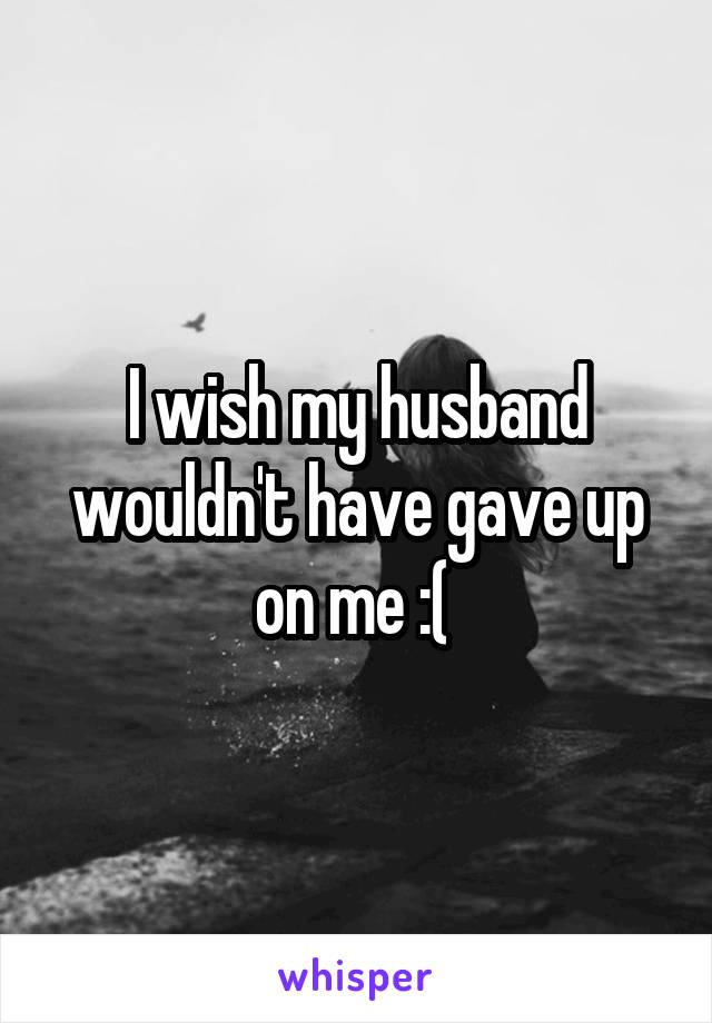 I wish my husband wouldn't have gave up on me :( 