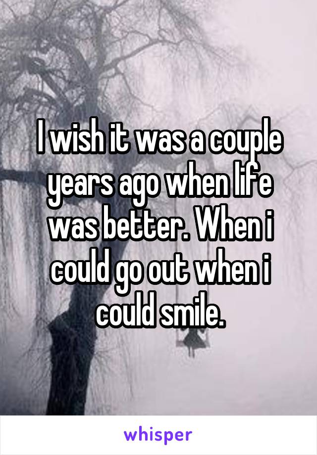 I wish it was a couple years ago when life was better. When i could go out when i could smile.