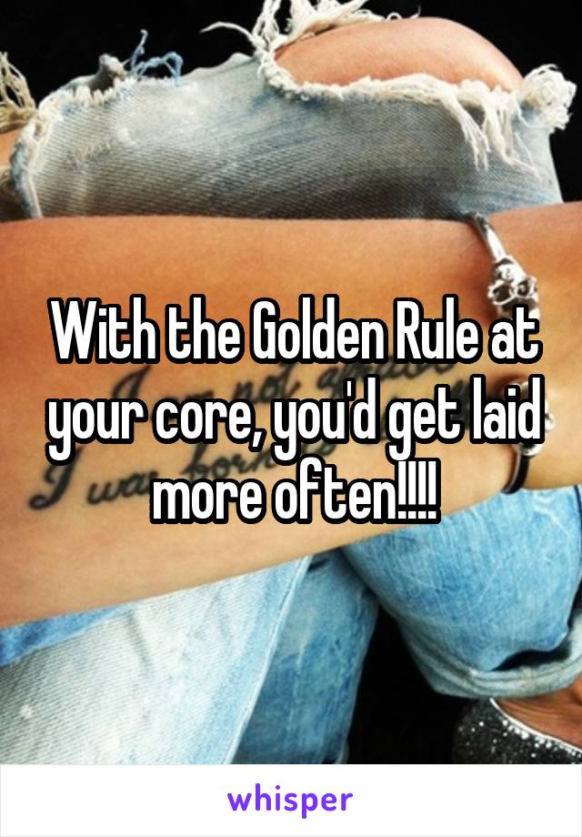With the Golden Rule at your core, you'd get laid more often!!!!