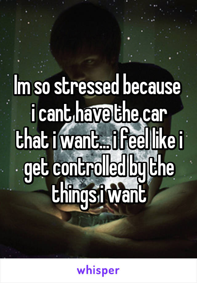 Im so stressed because  i cant have the car that i want... i feel like i get controlled by the things i want