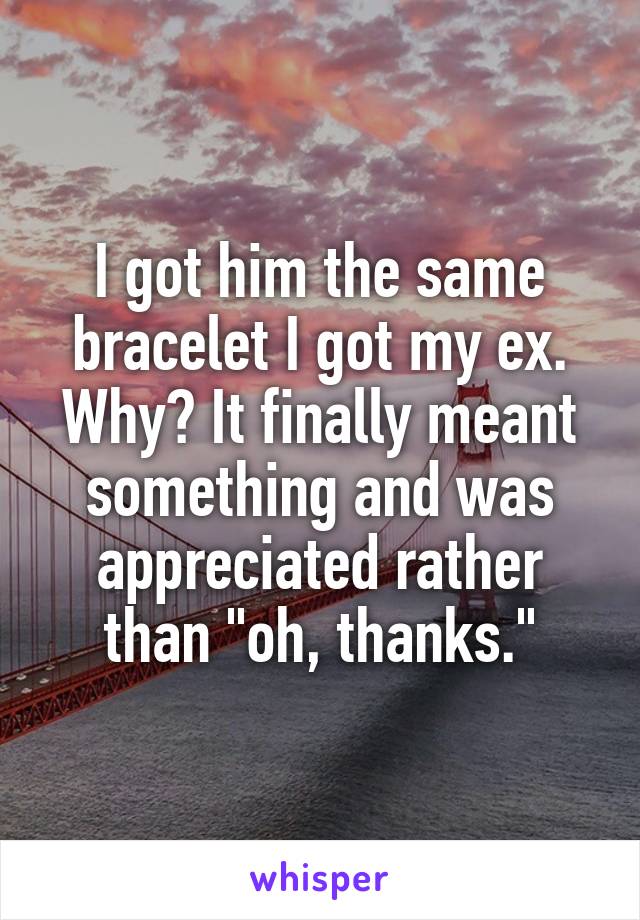 I got him the same bracelet I got my ex. Why? It finally meant something and was appreciated rather than "oh, thanks."