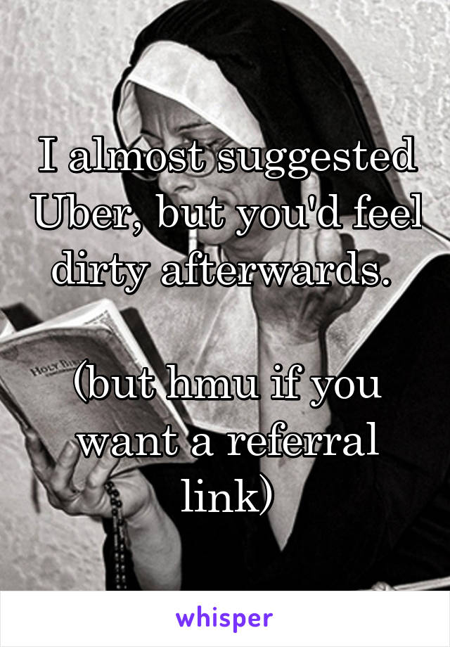 I almost suggested Uber, but you'd feel dirty afterwards. 

(but hmu if you want a referral link)