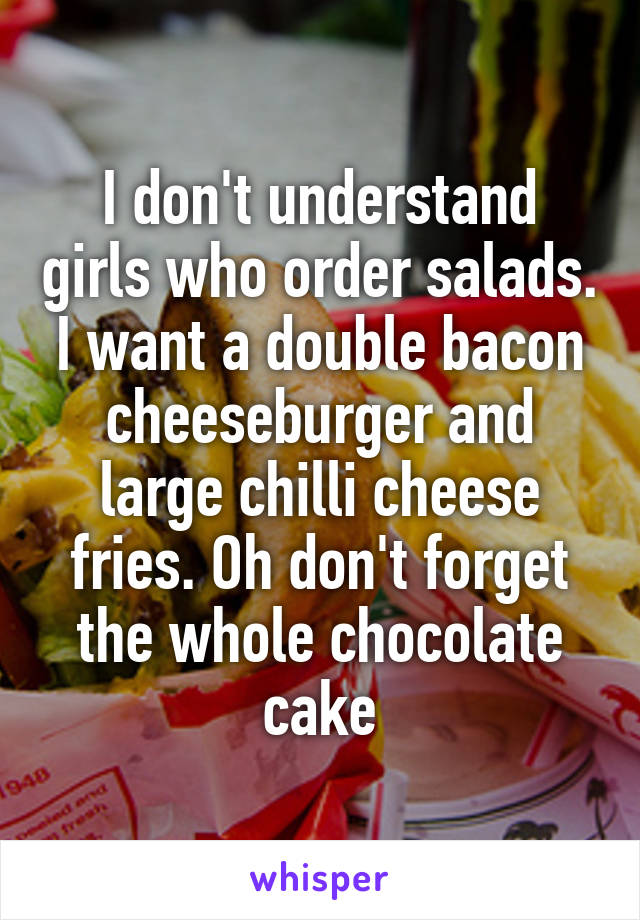 I don't understand girls who order salads. I want a double bacon cheeseburger and large chilli cheese fries. Oh don't forget the whole chocolate cake