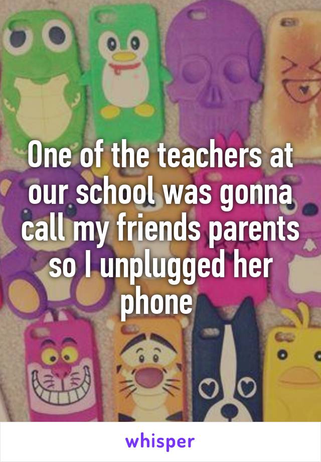 One of the teachers at our school was gonna call my friends parents so I unplugged her phone 