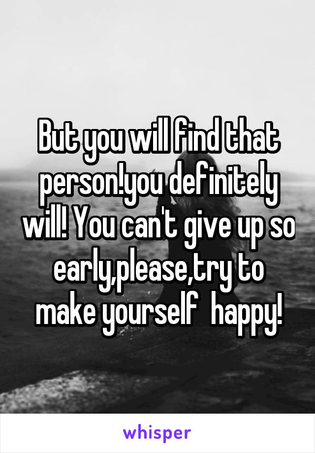 But you will find that person!you definitely will! You can't give up so early,please,try to make yourself  happy!