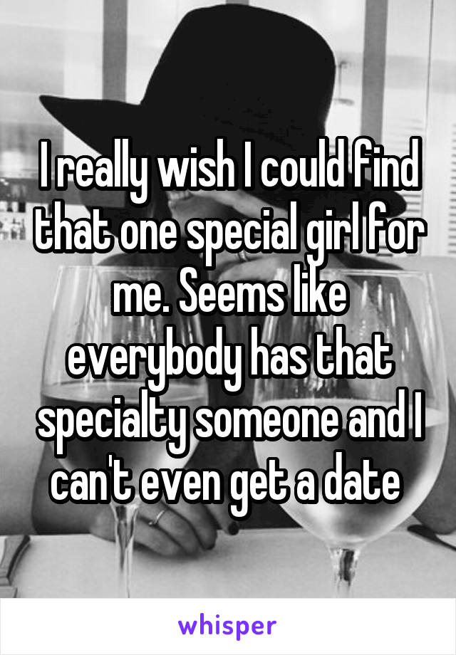 I really wish I could find that one special girl for me. Seems like everybody has that specialty someone and I can't even get a date 