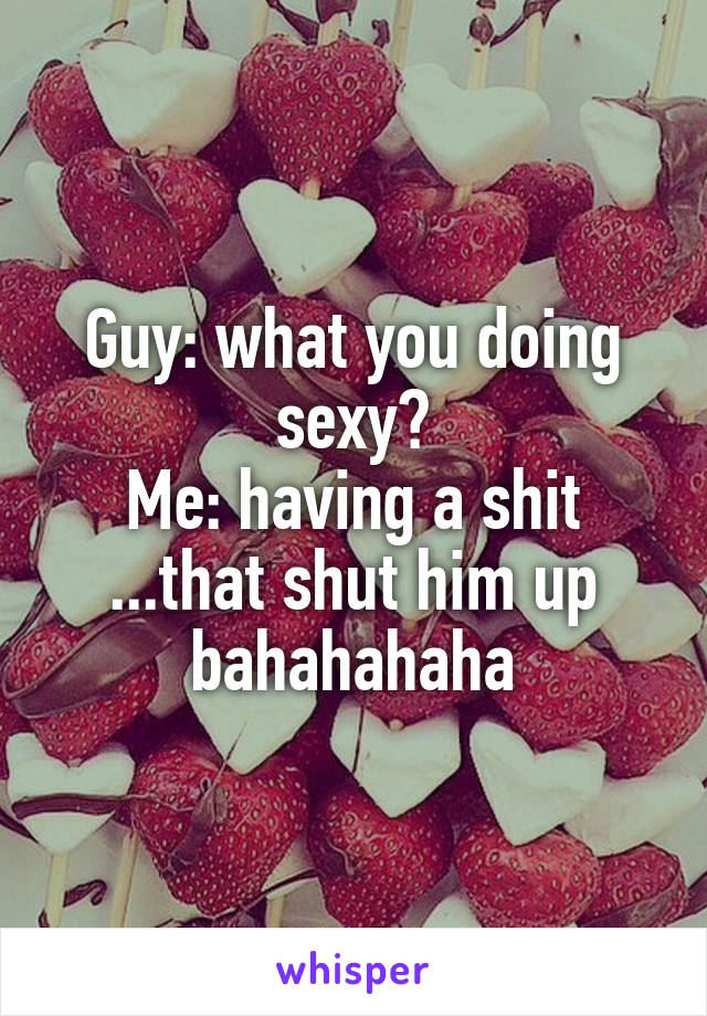 Guy: what you doing sexy?
Me: having a shit
...that shut him up bahahahaha