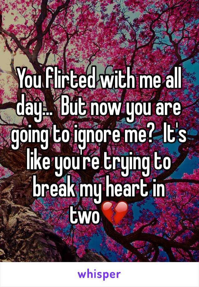 You flirted with me all day...  But now you are going to ignore me?  It's like you're trying to break my heart in two💔