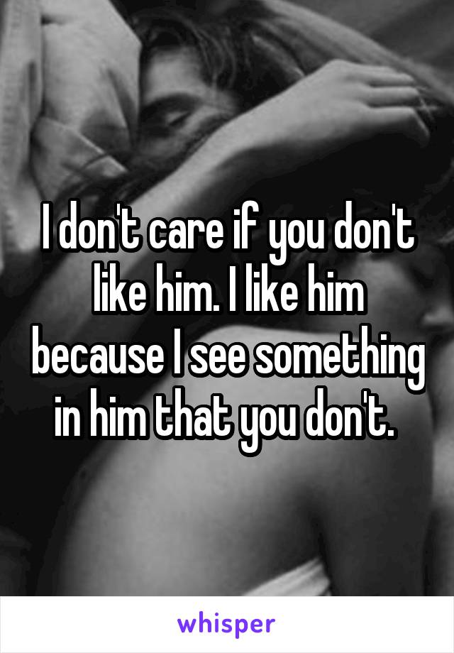 I don't care if you don't like him. I like him because I see something in him that you don't. 