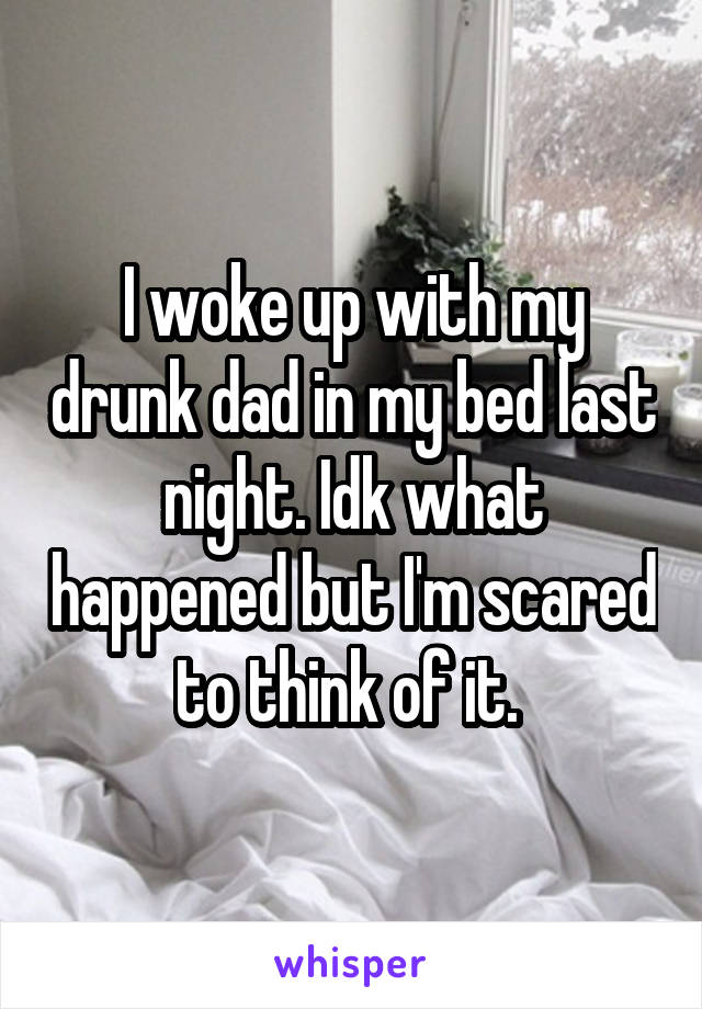 I woke up with my drunk dad in my bed last night. Idk what happened but I'm scared to think of it. 