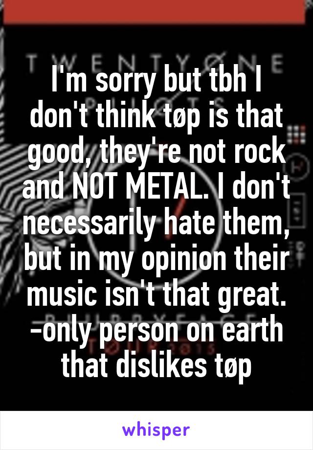 I'm sorry but tbh I don't think tøp is that good, they're not rock and NOT METAL. I don't necessarily hate them, but in my opinion their music isn't that great.
-only person on earth that dislikes tøp