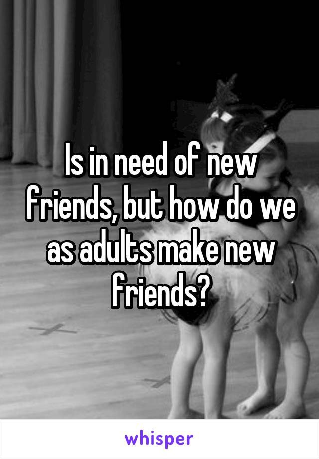 Is in need of new friends, but how do we as adults make new friends?