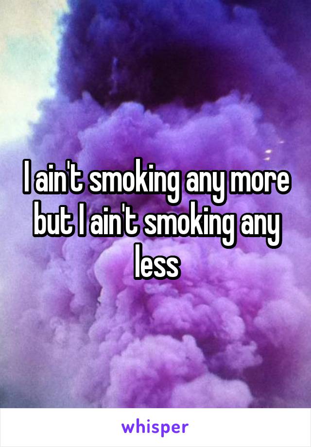 I ain't smoking any more but I ain't smoking any less