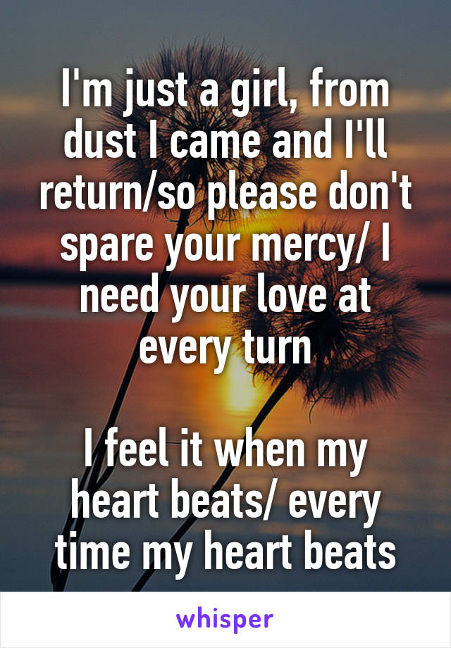 I'm just a girl, from dust I came and I'll return/so please don't spare your mercy/ I need your love at every turn

I feel it when my heart beats/ every time my heart beats