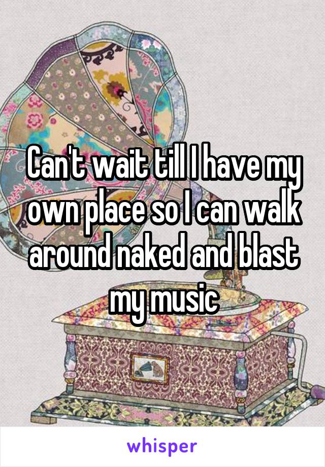 Can't wait till I have my own place so I can walk around naked and blast my music