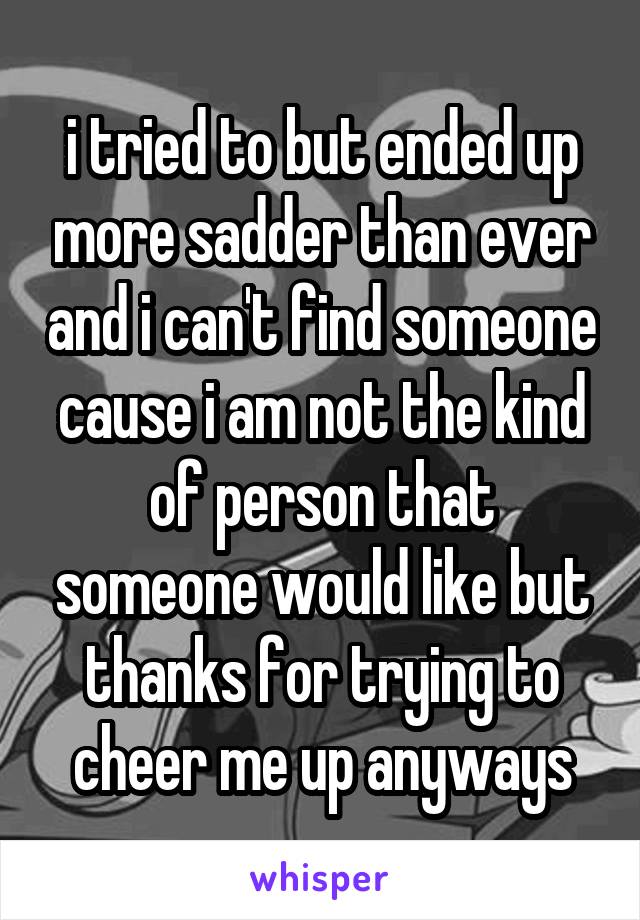 i tried to but ended up more sadder than ever and i can't find someone cause i am not the kind of person that someone would like but thanks for trying to cheer me up anyways