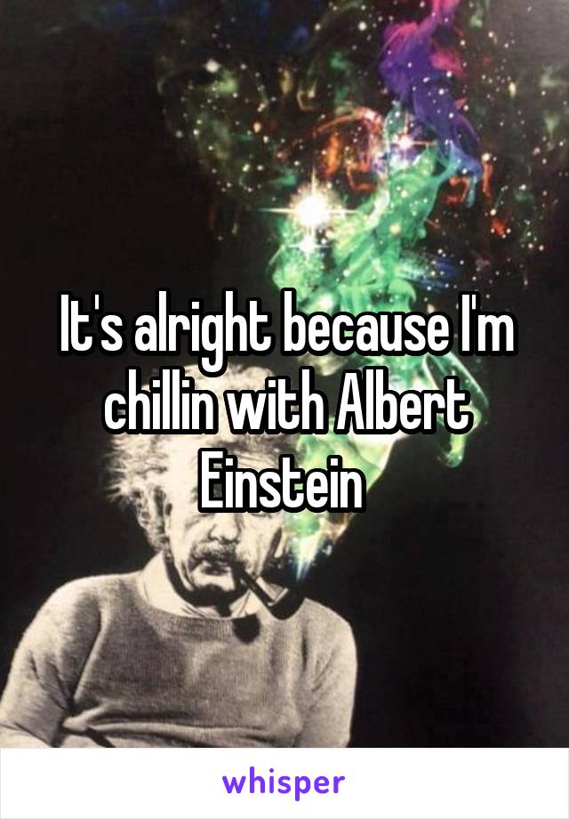 It's alright because I'm chillin with Albert Einstein 